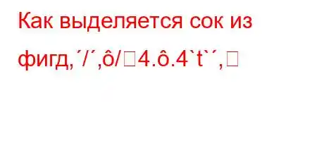 Как выделяется сок из фигд,/,/4..4`t`,